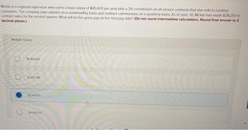 Mickie is a regional supervisor who earns a base salary of $45.600 per year plus a 3% commission on all service contracts that she sells to existing
customers. The company pays salaries on a semimonthly basis and contract commissions on a quarterly basis. As of June 30, Mickie had made $28,250 in
contract sales for the second quarter. What will be her gross pay on her next pay date? (Do not round intermediate calculations. Round final answer to 2
decimal places.)
Multiple Choice
$1,900.00
$2.612.88
$2.74750
$3000 50