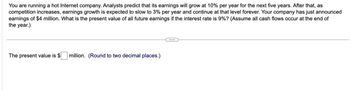 You are running a hot Internet company. Analysts predict that its earnings will grow at 10% per year for the next five years. After that, as
competition increases, earnings growth is expected to slow to 3% per year and continue at that level forever. Your company has just announced
earnings of $4 million. What is the present value of all future earnings if the interest rate is 9%? (Assume all cash flows occur at the end of
the year.)
The present value is $ million. (Round to two decimal places.)
...