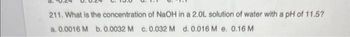 d.
211. What is the concentration of NaOH in a 2.0L solution of water with a pH of 11.5?
a. 0.0016 M b. 0.0032 M c. 0.032 M d. 0.016 M e. 0.16 M