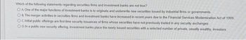 Which of the following statements regarding securities firms and investment banks are not true?
OA One of the major functions of investment banks is to originate and underwrite new securities issued by industrial firms or governments
OB. The merger activities in secruities firms and investment banks have increased in recent years due to the Financial Services Modernization Act of 1999
OC. Initial public offerings are first time security issuances of firms whose securities have not previously traded in any security exchanges.
OD. In a public new security offering, investment banks place the newly issued securities with a selected number of private, usually wealthy, investors.