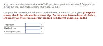 Suppose a stock had an initial price of $50 per share, paid a dividend of $.80 per share
during the year, and had an ending share price of $38.
Compute the percentage total return, dividend yield, and capital gains yield. (A negative
answer should be indicated by a minus sign. Do not round intermediate calculations
and enter your answers as a percent rounded to 2 decimal places, e.g., 32.16.)
Total return
Dividend yield
Capital gains yield
%
%
%