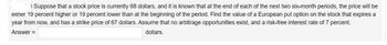 Suppose that a stock price is currently 68 dollars, and it is known that at the end of each of the next two six-month periods, the price will be
either 19 percent higher or 19 percent lower than at the beginning of the period. Find the value of a European put option on the stock that expires a
year from now, and has a strike price of 67 dollars. Assume that no arbitrage opportunities exist, and a risk-free interest rate of 7 percent.
Answer =
dollars.