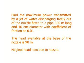 Find the maximum power transmitted
by a jet of water discharging freely out
of the nozzle fitted to a pipe 300 m long
and 10 cm diameter with coefficient of
friction as 0.01.
The head available at the base of the
nozzle is 90 m.
Neglect head loss due to nozzle.