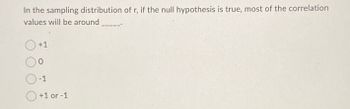 In the sampling distribution of r, if the null hypothesis is true, most of the correlation
values will be around
+1
0
O-1
+1 or -1