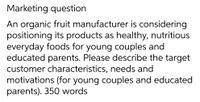 Marketing question
An organic fruit manufacturer is considering
positioning its products as healthy, nutritious
everyday foods for young couples and
educated parents. Please describe the target
customer characteristics, needs and
motivations (for young couples and educated
parents). 350 words
