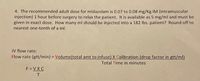 4. The recommended adult dose for midazolam is 0.07 to 0.08 mg/Kg IM (intramuscular
injection) 1 hour before surgery to relax the patient. It is available as 5 mg/ml and must be
given in exact dose. How many ml should be injected into a 182 Ibs. patient? Round off to
nearest one-tenth of a ml.
IV flow rate:
Flow rate (gtt/min) = Volume(total amt to infuse) X Calibration (drop factor in gtt/ml)
%3D
Total Time in minutes
F = VXC
T.
