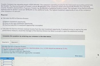 Franklin Company has operating assets of $20,300,000. The company's operating income for the most recent accounting period was
$2,710,000. The Dannica Division of Franklin controls $6,960,000 of the company's assets and earned $1,210,000 of its operating
income. Franklin's desired ROI is 11 percent. Franklin has $1,090,000 of additional funds to invest. The manager of the Dannica division
believes that his division could earn $149,000 on the additional funds. The highest investment opportunity to any of the company's
other divisions is 12 percent.
Required
a. Calculate the ROI of Dannica Division.
(1) Before investment opportunity.
(2) Only on the new investment opportunity.
(3) Dannica total ROI if investment opportunity is accepted.
c. Calculate the Dannica Division residual income from the new investment opportunity. If residual income is used as the sole
performance measure, would the manager of the Dannica Division be likely to accept or reject the additional funding?
Complete this question by entering your answers in the tabs below.
Required A
Required C
Calculate the ROI of Dannica Division.
Note: Round your percentage answers to 2 decimal places. (i.e., 0.2345 should be entered as 23.45).
(1) Before investment opportunity.
(2) Only on the new investment opportunity.
(3) Dannica total ROI if investment opportunity is accepted.
ROI
(1)
(2)
%
%
(3)
%
Show less A