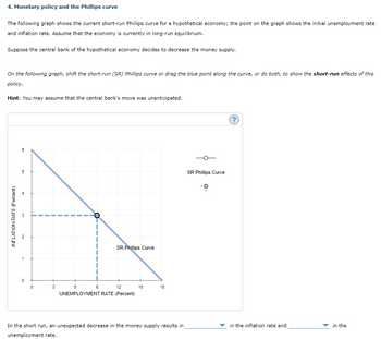 4. Monetary policy and the Phillips curve
The following graph shows the current short-run Phillips curve for a hypothetical economy; the point on the graph shows the initial unemployment rate
and inflation rate. Assume that the economy is currently in long-run equilibrium.
Suppose the central bank of the hypothetical economy decides to decrease the money supply.
On the following graph, shift the short-run (SR) Phillips curve or drag the blue point along the curve, or do both, to show the short-run effects of this
policy.
Hint: You may assume that the central bank's move was unanticipated.
INFLATION RATE (Percent)
8
5
3
N
1
0
0
3
9
SR Phillips Curve
8
12
UNEMPLOYMENT RATE (Percent)
15
18
In the short run, an unexpected decrease in the money supply results in
unemployment rate.
SR Phillips Curve
in the inflation rate and
in the