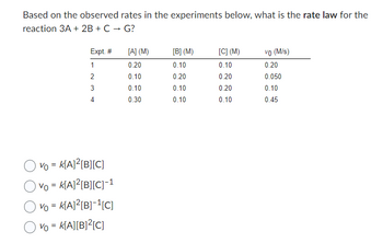 Based on the observed rates in the experiments below, what is the rate law for the
reaction 3A + 2B + C → G?
Expt. #
1
2
3
4
Vo = K[A]²[B][C]
Vo = K[A]²[B][C]-1
Vo = K[A]²[B]-¹[C]
Vo = K[A][B]²[C]
[A] (M)
0.20
0.10
0.10
0.30
[B] (M)
0.10
0.20
0.10
0.10
[C] (M)
0.10
0.20
0.20
0.10
vo (M/s)
0.20
0.050
0.10
0.45