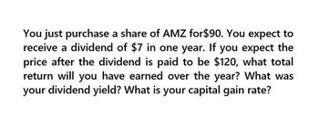 You just purchase a share of AMZ for $90. You expect to
receive a dividend of $7 in one year. If you expect the
price after the dividend is paid to be $120, what total
return will you have earned over the year? What was
your dividend yield? What is your capital gain rate?