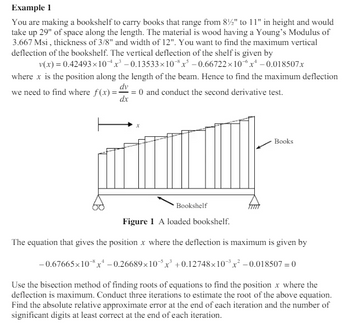 Example 1
You are making a bookshelf to carry books that range from 8½" to 11" in height and would
take up 29" of space along the length. The material is wood having a Young's Modulus of
3.667 Msi, thickness of 3/8" and width of 12". You want to find the maximum vertical
deflection of the bookshelf. The vertical deflection of the shelf is given by
v(x) = 0.42493×10x³ -0.13533×10x³ -0.66722×10x¹ -0.018507x
where x is the position along the length of the beam. Hence to find the maximum deflection
dv
we need to find where f(x)== = 0 and conduct the second derivative test.
dx
Books
Bookshelf
Figure 1 A loaded bookshelf.
The equation that gives the position x where the deflection is maximum is given by
-0.67665x10x¹ -0.26689×10x³ +0.12748x10x² -0.018507 = 0
Use the bisection method of finding roots of equations to find the position x where the
deflection is maximum. Conduct three iterations to estimate the root of the above equation.
Find the absolute relative approximate error at the end of each iteration and the number of
significant digits at least correct at the end of each iteration.