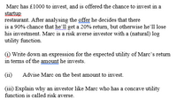 Marc has £1000 to invest, and is offered the chance to invest in a
startup
restaurant. After analysing the offer he decides that there
is a 90% chance that he'll get a 20% return, but otherwise he'll lose
his investment. Marc is a risk averse investor with a (natural) log
utility function.
i) Write down an expression for the expected utility of Marc's return
in terms of the amount he invests.
(ii)
Advise Marc on the best amount to invest.
(iii) Explain why an investor like Marc who has a concave utility
function is called risk averse.
