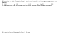 8) Assume that in a study of educational level in years (x) and income (y), the following summary statistics were
obtained:
i = 12.8
(a) Find the equation of the least-squares regression line for predicting income from educational level.
Sx = 2.3
= 41,000
Sy
= 15,000
r = 0.60
(b) Predict the income if the educational level is 10 years.
