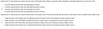 Suppose that U.S. interest rates are 4 percent more than rates in the European Union. Would you expect the dollar to appreciate or depreciate against the euro, and by how much?
A. It would be expected that the dollar would appreciate by 4 percent.
B. It would be expected that the dollar would depreciate by less than 4 percent.
C. It would be expected that the dollar would depreciate by 4 percent.
D. It would be expected that the dollar would appreciate by less than 4 percent.
Suppose that U.S. interest rates are 4 percent more than rates in the European Union. If the forward and spot rates are the same, which direction would you expect financial capital to flow?
A. Capital would flow to the European Union, increasing the demand for foreign currency and decreasing the supply of foreign currency.
B. Capital would flow to the United States, increasing the demand for foreign currency and decreasing the supply of foreign currency.
C. Capital would flow to the United States, decreasing the demand for foreign currency and increasing the supply of foreign currency.
D. Capital would flow to the European Union, decreasing the demand for foreign currency and increasing the supply of foreign currency.