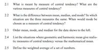 2.1
What is meant by measure of central tendency? What are the
various measures of central tendency?
2.2 What is the difference between mean, median, and mode? In which
situation are the three measures the same. When would mode be
chosen as a measure of central tendency?
2.3 Order mean, mode, and median for the data skews to the left.
2.4
List the situations where geometric and harmonic mean give realis-
tic measures of central tendency versus the mathematical mean.
2.5 Define the weighted average of a set of numbers.
