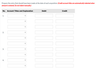 **Instructions for Preparing Entries for Acquisitions**

This table is designed for entering accounting transactions related to acquisitions. Follow the steps below to ensure accurate recording:

**Header Text:**
- "Prepare the entry that should have been made at the date of each acquisition. (Credit account titles are automatically indented when amount is entered. Do not indent manually.)"

**Table Structure:**

1. **Columns:**
   - **No.**: The sequential number of the entry.
   - **Account Titles and Explanation**: Dropdown selection for account names and a field for explanation.
   - **Debit**: Input field for the debit amount.
   - **Credit**: Input field for the credit amount.

2. **Rows (Numbered 1 to 4):**
   - Each row corresponds to a separate acquisition entry.
   - Each row provides fields to select and fill in appropriate account details and amounts.