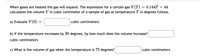 When gases are heated the gas will expand. The expression for a certain gas V(T) = 0.144T + 44
calculates the volume V in cubic centimeter of a sample of gas at temperature T in degrees Celsius.
a) Evaluate V(0)
cubic centimeters
b) If the temperature increases by 20 degrees, by how much does the volume increase?
cubic centimeters
c) What is the volume of gas when the temperature is 75 degrees?
cubic centimeters
