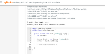 =zyBooks My library > CS 226T: Java Programming home > 2.2: More if-else
Write multiple if statements:
If carYear is before 1967, print "Probably has few safety features." (without quotes).
If after 1969, print 'Probably has head rests.".
If after 1992, print "Probably has electronic stability control.".
If after 2000, print 'Probably has airbags.".
End each phrase with period and newline. Ex: carYear = 1995 prints:
Probably has head rests.
Probably has electronic stability control.
1 import java.util.Scanner;
2 public class Safety Features {
3
4
5
6
100 0
7
8
9
10
11
12
13}
public static void main (String[] args) {
int carYear;
}
Scanner input = new Scanner(System.in);
carYear = input.nextInt ();
/* Your code goes here */