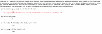 Traffic flow on a three-lane (one direction) freeway can be described by the Greenshields model. One lane of the three lanes on a section of this freeway will have to be closed
to undertake an emergency bridge repair that is expected to take 2 hours. It is estimated that the capacity at the work zone will be reduced by 35 percent of that of the section
just upstream of the work zone. The mean free flow speed of the highway is 50 mi/h and the jam density is 115 veh/mi/In. If it is estimated that the demand flow on the
highway during the emergency repairs is 85 percent of the capacity, using the deterministic approach, determine the following.
(a) the maximum queue length (in veh) that will be formed
Your response differs from the correct answer by more than 10%. Double check your calculations. veh
(b) the total delay (in h)
h
(c) the number of vehicles that will be affected by the incident
veh
(d) the average individual delay (in min)
min