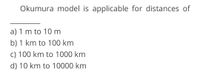 Okumura model is applicable for distances of
a) 1 m to 10 m
b) 1 km to 100 km
c) 100 km to 1000 km
d) 10 km to 10000 km
