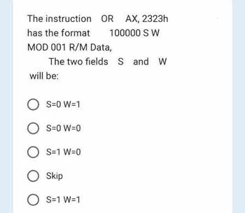 The instruction
has the format
MOD 001 R/M Data,
The two fields S and W
will be:
S=0 W=1
OR AX, 2323h
100000 S W
O S=0 W=0
OS=1 W=0
O Skip
O S=1 W=1