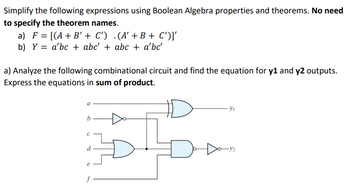 Simplify the following expressions using Boolean Algebra properties and theorems. No need
to specify the theorem names.
a) F = [(A + B' + C') .(A' + B + C')]'
b) Ya'bc abc' + abc + a'bc'
a) Analyze the following combinational circuit and find the equation for y1 and y2 outputs.
Express the equations in sum of product.
a
Ут