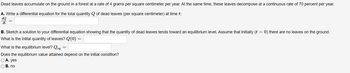 Dead leaves accumulate on the ground in a forest at a rate of 4 grams per square centimeter per year. At the same time, these leaves decompose at a continuous rate of 70 percent per year.
A. Write a differential equation for the total quantity Q of dead leaves (per square centimeter) at time t:
dQ
dt
B. Sketch a solution to your differential equation showing that the quantity of dead leaves tends toward an equilibrium level. Assume that initially (t = 0) there are no leaves on the ground.
What is the initial quantity of leaves? Q(0)
What is the equilibrium level? Q
Does the equilibrium value attained depend on the initial condition?
○ A. yes
B. no