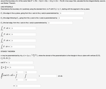 around the boundary of o of the vector field F = (9x − 6y)i + (6y – 2z) j + (2z − 9x) k in two ways: first, calculate the line integral directly; second,
use Stokes' Theorem.
LINE INTEGRALS
Parameterize the boundary of a positively using the standard form, tv+P with 0 ≤ t ≤ 1, starting with the segment in the xy plane.
C₁ (the edge in the xy plane, going from the x axis to the y axis) is parameterized by 0
C₂ (the edge following C₁, going from the y axis to the z axis) is parameterized by 0
C3 (the last edge, from the z axis to the x axis) is parameterized by 0
Ja
Ja
Ja
lo
F. dr = 0
F. dr = 0
F. dr = 0
F. dr = 0
STOKES' THEOREM
b
7-3u-7v
o may be parameterized by r(u, v) = (u, v, 3u-7°), where the domain of the parametrization is the triangle in the uv-plane with vertices (0, 0),
(3,0), (0,7).
curl F = 0
ər ər
ди
X = 0
du
0
J
(curl F). ds = [
0
= 0
0
0
0
du du