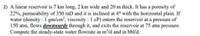 2) A linear reservoir is 7 km long, 2 km wide and 20 m thick. It has a porosity of
22%, permeability of 350 mD and it is inclined at 4° with the horizontal plain. If
water (density : 1 gm/cm³, viscosity : 1 cP) enters the reservoir at a pressure of
150 atm, flows downwards through it, and exits the reservoir at 75 atm pressure.
Compute the steady-state water flowrate in m³/d and in bbl/d.
