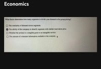 Economics
What factor determines how many segments to divide your demand in for group pricing?
O The similarity of demand across segments.
The ability of the company to identify segments with similar reservation price.
Whether the product is a tangible good or an intangible service.
The amount of consumer information available to the company.
