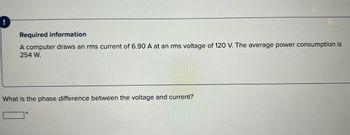 Required information
A computer draws an rms current of 6.90 A at an rms voltage of 120 V. The average power consumption is
254 W.
What is the phase difference between the voltage and current?