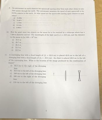 9. An astronomer on earth observes two spacecraft moving away from each other along an axis
that passes through the earth. The astronomer measures the speed of each spacecraft to be
0.875c relative to the earth. At what speed are the spacecrafts moving apart relative to each
other?
a) 0.496c
b) 0.467c
c) 1.750c
d) 0.143c
e) 0.991c
10. How far apart must two objects on the moon be to be resolved by a telescope which has a
7.80-m diameter mirror? The wavelength of the light used is A610 nm, and the distance
to the moon to be 3.80 x 105 km.
a) 24.4 m
b) 29.7 m
c)
36.3 m
d) 72.5 m
e) 12.2 m
11. A converging lens with a focal length of (f₁ = 32.0 cm) is placed 42.0 cm to the left of a
diverging lens with a focal length of (f2 = -25.5 cm). An object is placed 40.0 cm to the left
of the converging lens. What is the location of the image produced by the combination of
lenses?
a) 32.5 cm to the right of the diverging
lens
b) 32.5 cm to the left of the diverging lens
c) 160 cm to the left of the diverging lens
d) 160 cm to the right of the diverging
lens
e) 118 cm to the left of the diverging lens
↑
I
4