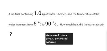 A lab flask containing 1.0 kg of water is heated, and the temperature of the
water increases from 5 °C to 90 °C. How much heat did the water absorb
?
show work. don't
give Ai generated
solution