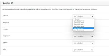 Question 17
How many electrons will the following elements gain or lose when they form ions? Use the dropdown on the right to answer the question.
chlorine
aluminum
nitrogen
magnesium
sodium
sulfur
lose 1 electron
[Choose]
gain 3 electrons
gain 2 electrons
gain 1 electron
lose 3 electrons
lose 1 electron
lose 2 electrons
lose 2 electrons
lose 1 electron
gain 1 electron
>