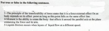 Put true or false in the following sentences.
3-The principle of the transferability of force states that it is a force external effect on an
body depends on its effect point as long as this point falls on the same effect line.
4-Moment is the ability to rotate the body that affects it around the parallel axis at the plane
containing the force and its arm.
5-Liquids friction occurs when layers of liquid flow at a different speed.