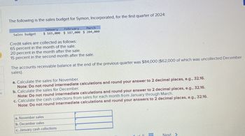 es
The following is the sales budget for Symon, Incorporated, for the first quarter of 2024:
January
February
March
Sales budget
$ 165,000 $ 187,000 $ 204,000
Credit sales are collected as follows:
65 percent in the month of the sale.
20 percent in the month after the sale.
15 percent in the second month after the sale.
The accounts receivable balance at the end of the previous quarter was $84,000 ($62,000 of which was uncollected December
sales).
a. Calculate the sales for November.
Note: Do not round intermediate calculations and round your answer to 2 decimal places, e.g., 32.16.
b. Calculate the sales for December.
Note: Do not round intermediate calculations and round your answer to 2 decimal places, e.g., 32.16.
c. Calculate the cash collections from sales for each month from January through March.
Note: Do not round intermediate calculations and round your answers to 2 decimal places, e.g.,
32.16.
a. November sales
b. December sales
c. January cash collections
Next>