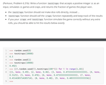 (Perkovic, Problem 6.31b) Write a function testCraps that accepts a positive integer n as an
input, simulates n games and craps, and returns the fraction of games the player won.
⚫ the testCraps function should not make dice rolls directly, instead...
testCraps function should call the craps function repeatedly and keep track of the results
• if you your craps and testCraps function simulate the game correctly without any extra
rolls, you should be able to hit the results below exactly
1 >>> random.seed(0)
2
>>> testCraps (10000)
3
0.5
4
>>> random.seed(1)
5
>>> testCraps (10000)
6
7
8
0.4921
>>> [(i, random.seed(i), testCraps (100*i)) for i in range(1,10)]
[(1, None, 0.49), (2, None, 0.46), (3, None, 0.47333333333333333), (4, None,
0.5125), (5, None, 0.476), (6, None, 0.47333333333333333), (7, None,
0.4514285714285714), (8, None, 0.48), (9, None, 0.4855555555555556)]
9
>>