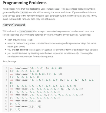 Programming Problems
Note: Please note that the doctest file uses random.seed. This guarantees that any numbers
generated by the random module will be exactly the same each time. If you use the minimum
(and correct) calls to the random function, your output should match the doctest exactly. If you
make extra calls to random, then they will not match.
interleaved
Write a function interleaved that accepts two sorted sequences of numbers and returns a
sorted sequence of all numbers obtained by interleaving the two sequences. Guidelines:
• each argument is a list
assume that each argument is sorted in non-decreasing order (goes up or stays the same,
never goes down)
you are not allowed to use sort or sorted (or any other form of sorting) in your solution
• you must interleave by iterating over the two sequences simultaneously, choosing the
smallest current number from each sequence.
Sample usage:
1
>>> interleaved( [-7, -2, -1], [-4, 0, 4, 8])
2 [-7, -4, -2, -1, 0, 4, 8]
234
>>> interleaved( [-4, 0, 4, 8], [-7, -2, -1])
[-7, -4, -2, -1, 0, 4, 8]
5 >>> interleaved( [-8, 4, 4, 5, 6, 6, 6, 9, 9], [-6, -2, 3, 4, 4, 5, 6, 7,
8])
678
[-8, -6, -2, 3, 4, 4, 4, 4, 5, 5, 6, 6, 6, 6, 7, 8, 9, 9]
>>> interleaved( [-3, -2, 0, 2, 2, 2, 3, 3, 3], [-3, -2, 2, 3])
[-3, -3, -2, -2, 0, 2, 2, 2, 2, 3, 3, 3, 3]
9 >>> interleaved( [-3, -2, 2, 3], [-3, -2, 0, 2, 2, 2, 3, 3, 3])
10 [-3, -3, -2, -2, 0, 2, 2, 2, 2, 3, 3, 3, 3]
11 >>> interleaved ([1,2,2], [])
12
[1, 2, 2]
13 >>> interleaved ([],[1,2,2])
14 [1, 2, 2]