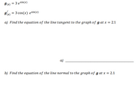 I(x) = 3 esin(x)
g' = 3 cos(x) esin(x)
a) Find the equation of the line tangent to the graph of g at x = 2.1
a)
b) Find the equation of the line normal to the graph of g at x = 2.1
