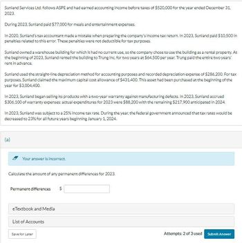 Sunland Services Ltd. follows ASPE and had earned accounting income before taxes of $520,000 for the year ended December 31,
2023.
During 2023, Sunland paid $77,000 for meals and entertainment expenses.
In 2020, Sunland's tax accountant made a mistake when preparing the company's income tax return. In 2023, Sunland paid $10,500 in
penalties related to this error. These penalties were not deductible for tax purposes.
Sunland owned a warehouse building for which it had no current use, so the company chose to use the building as a rental property. At
the beginning of 2023, Sunland rented the building to Trung Inc. for two years at $64,500 per year. Trung paid the entire two years'
rent in advance.
Sunland used the straight-line depreciation method for accounting purposes and recorded depreciation expense of $286,200. For tax
purposes, Sunland claimed the maximum capital cost allowance of $431,400. This asset had been purchased at the beginning of the
year for $3,004,400.
In 2023, Sunland began selling its products with a two-year warranty against manufacturing defects. In 2023, Sunland accrued
$306,100 of warranty expenses: actual expenditures for 2023 were $88,200 with the remaining $217.900 anticipated in 2024.
In 2023, Sunland was subject to a 25% income tax rate. During the year, the federal government announced that tax rates would be
decreased to 23% for all future years beginning January 1, 2024.
Your answer is incorrect.
Calculate the amount of any permanent differences for 2023.
Permanent differences
eTextbook and Media
List of Accounts
Save for Later
Attempts: 2 of 3 used
Submit Answer