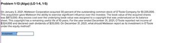 Problem 1-13 (Algo) (LO 1-4, 1-5)
On January 3, 2021, Matteson Corporation acquired 30 percent of the outstanding common stock of O'Toole Company for $1,335,000.
This acquisition gave Matteson the ability to exercise significant influence over the investee. The book value of the acquired shares
was $873,000. Any excess cost over the underlying book value was assigned to a copyright that was undervalued on its balance
sheet. This copyright has a remaining useful life of 10 years. For the year ended December 31, 2021, O'Toole reported net income of
$324,000 and declared cash dividends of $35,000. On December 31, 2021, what should Matteson report as its investment in O'Toole
under the equity method?
Investment