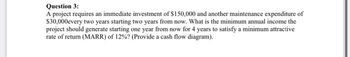 Question 3:
A project requires an immediate investment of $150,000 and another maintenance expenditure of
$30,000every two years starting two years from now. What is the minimum annual income the
project should generate starting one year from now for 4 years to satisfy a minimum attractive
rate of return (MARR) of 12%? (Provide a cash flow diagram).