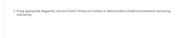 1. Using appropriate diagram(s), discuss Fischer's theory as it relates to determination of optimal investment, borrowing
and saving.