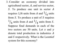 3. Consider an economy divided into
agricultural sector, A, and service sector,
S. To produce one unit in sector A
1
requires 1/6 units from A and ¼ units
from S. To produce a unit of S requires
1
4 units from A and /4 units from S.
4
Suppose final demands in each of the
two sectors are 50 units. Let x and y
denote total production in industries A
and S respectively. What is the Leontief
system for this economy?
