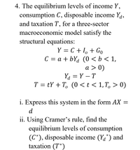 4. The equilibrium levels of income Y,
consumption C, disposable income Ya,
and taxation T, for a three-sector
macroeconomic model satisfy the
structural equations:
Y = C + I, + Go
C = a + bYa (0 <b< 1,
a > 0)
Ya = Y – T
T = tY + T, (0 < t < 1, T, > 0)
i. Express this system in the form AX =
d
ii. Using Cramer's rule, find the
equilibrium levels of consumption
(C*), disposable income (Ya*) and
taxation (T*)
