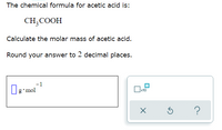 The chemical formula for acetic acid is:
CH,COOH
Calculate the molar mass of acetic acid.
Round your answer to 2 decimal places.
Ig'mol
g'mol
