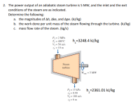 2. The power output of an adiabatic steam turbine is 5 MW, and the inlet and the exit
conditions of the steam are as indicated.
Determine the following:
a. the magnitudes of Ah, Ake, and Ape. (kJ/kg)
b. the work done per unit mass of the steam flowing through the turbine. (kJ/kg)
c. mass flow rate of the steam. (kg/s)
