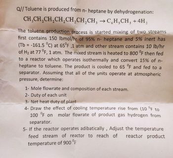 Q//Toluene is produced from n-heptane by dehydrogenation:
CH,CH2CH2CH2CH2CH,CH, →CH,CH3 + 4H,
The toluene production process is started mixing of two streams
first contains 150 lbmol/hr of 95% n-heptane and 5% inert has
(Tb = -161.5 °C) at 65°F,1 atm and other stream contains 10 lb/hr
of H2 at 77 °F, 1 atm. The mixed stream is heated to 800 °F then fed
to a reactor which operates isothermally and convert 15% of n-
heptane to toluene. The product is cooled to 65 °F and fed to a
separator. Assuming that all of the units operate at atmospheric
pressure, determine:
1- Mole flowrate and composition of each stream.
2-Duty of each unit
3- Net heat duty of plant
4- Draw the effect of cooling temperature rise from (10 °F to
100 °F on molar flowrate of product gas hydrogen from
separator.
5- If the reactor operates adibatically, Adjust the temperature
feed stream of reactor to reach of reactor product
temperature of 900 °F