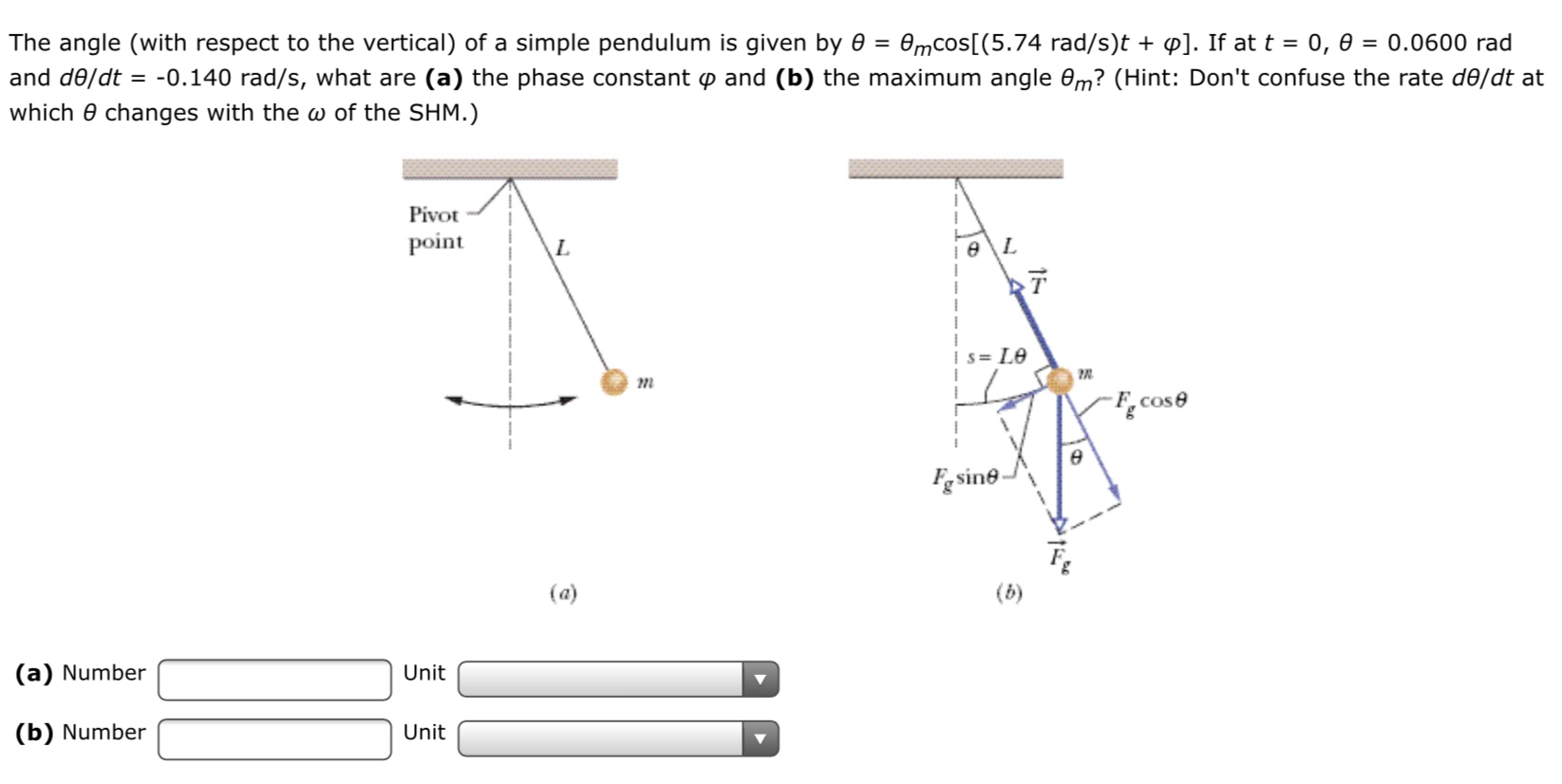 The angle (with respect to the vertical) of a simple pendulum is given by e = 0mcos[(5.74 rad/s)t + p]. If at t = 0, 0
= 0.0600 rad
and de/dt = -0.140 rad/s, what are (a) the phase constant p and (b) the maximum angle em? (Hint: Don't confuse the rate de/dt at
which 0 changes with the w of the SHM.)
Pivot
point
L.
Is= Le
F.cose
Fg sine
(a)
(a) Number
Unit
(b) Number
Unit
