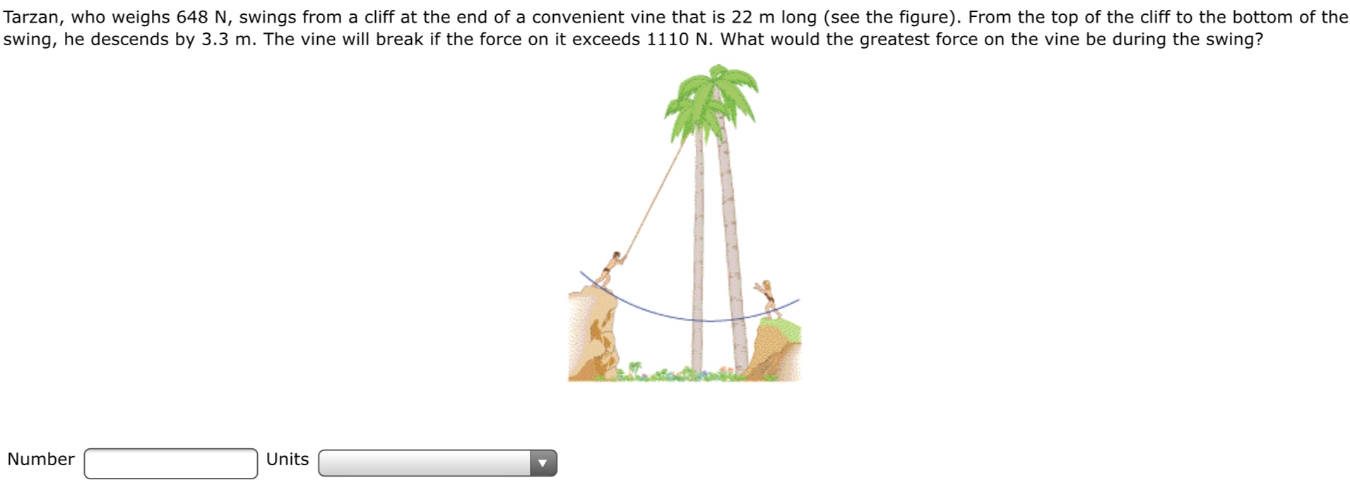 Tarzan, who weighs 648 N, swings from a cliff at the end of a convenient vine that is 22 m long (see the figure). From the top of the cliff to the bottom of the
swing, he descends by 3.3 m. The vine will break if the force on it exceeds 1110 N. What would the greatest force on the vine be during the swing?
Number
Units

